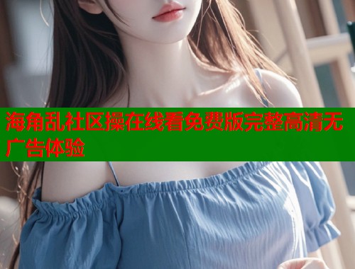 海角乱社区操在线看免费版完整高清无广告体验