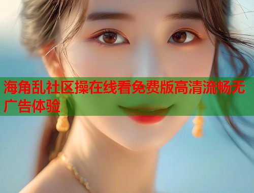 海角乱社区操在线看免费版高清流畅无广告体验
