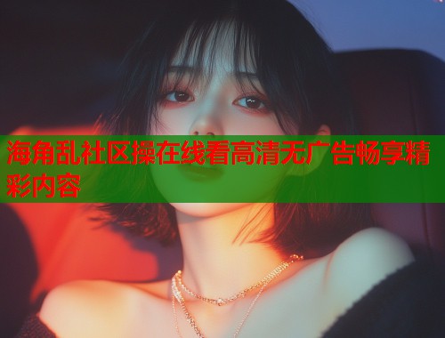 海角乱社区操在线看高清无广告畅享精彩内容  第2张