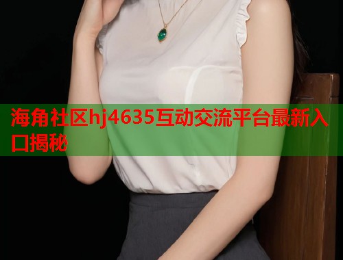 海角社区hj4635互动交流平台最新入口揭秘