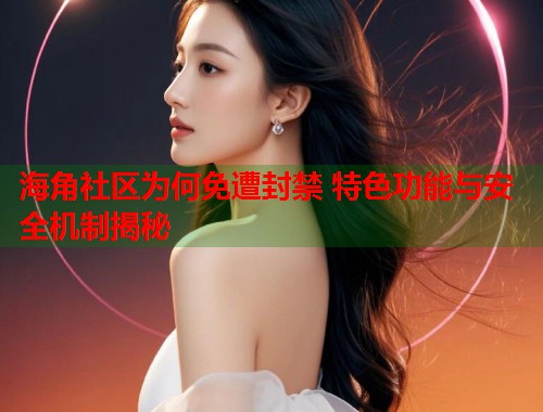 海角社区为何免遭封禁 特色功能与安全机制揭秘