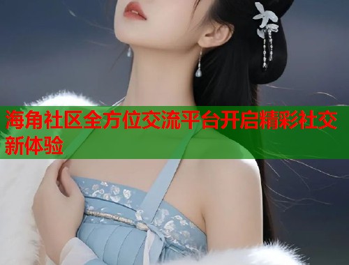 海角社区全方位交流平台开启精彩社交新体验