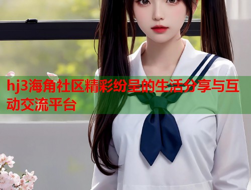 hj3海角社区精彩纷呈的生活分享与互动交流平台