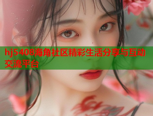hj5408海角社区精彩生活分享与互动交流平台