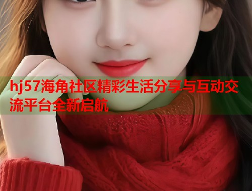 hj57海角社区精彩生活分享与互动交流平台全新启航