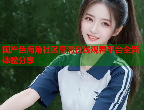 国产色海角社区高清在线观看平台全新体验分享