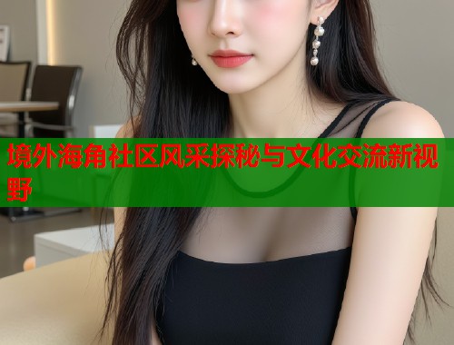 境外海角社区风采探秘与文化交流新视野
