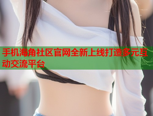 手机海角社区官网全新上线打造多元互动交流平台