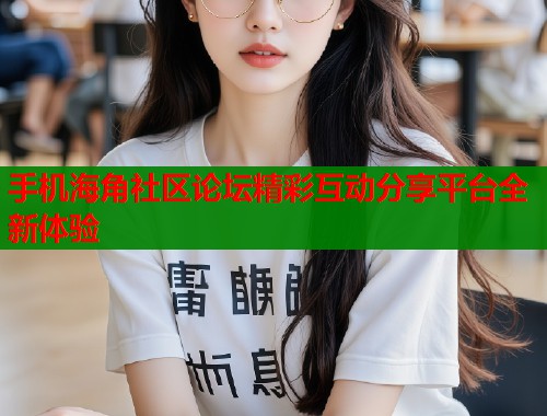 手机海角社区论坛精彩互动分享平台全新体验