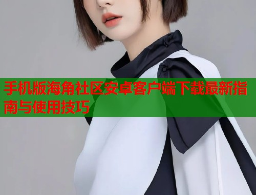 手机版海角社区安卓客户端下载最新指南与使用技巧