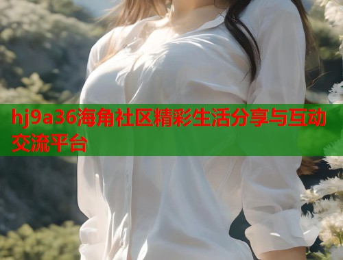 hj9a36海角社区精彩生活分享与互动交流平台