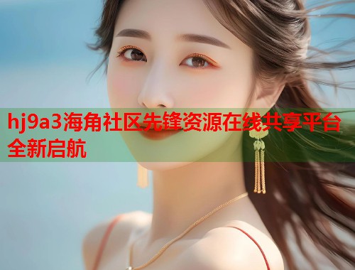 hj9a3海角社区先锋资源在线共享平台全新启航