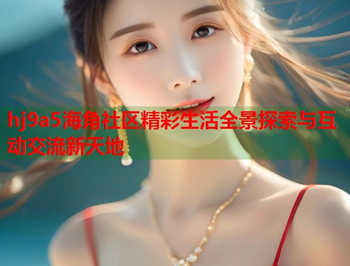 hj9a5海角社区精彩生活全景探索与互动交流新天地