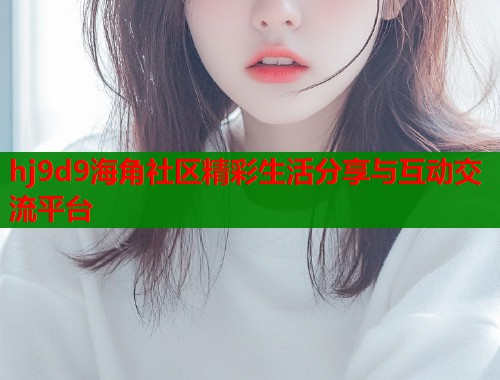 hj9d9海角社区精彩生活分享与互动交流平台