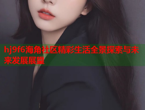 hj9f6海角社区精彩生活全景探索与未来发展展望