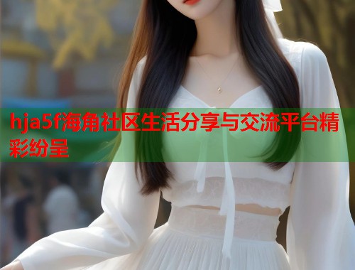 hja5f海角社区生活分享与交流平台精彩纷呈