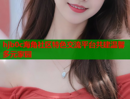hjb0c海角社区特色交流平台共建温馨多元家园