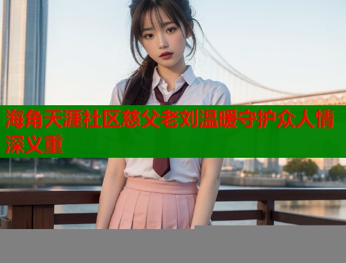 海角天涯社区慈父老刘温暖守护众人情深义重