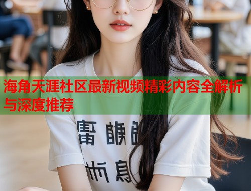 海角天涯社区最新视频精彩内容全解析与深度推荐