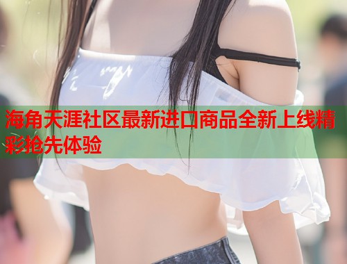 海角天涯社区最新进口商品全新上线精彩抢先体验
