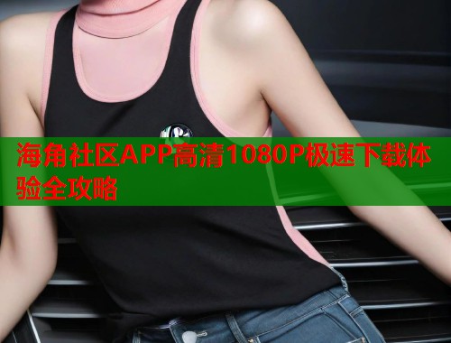海角社区APP高清1080P极速下载体验全攻略