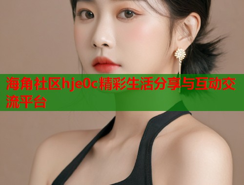 海角社区hje0c精彩生活分享与互动交流平台