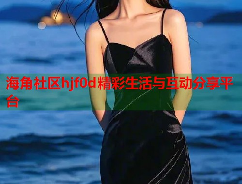 海角社区hjf0d精彩生活与互动分享平台