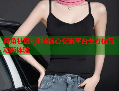 海角社区hjf16核心交流平台全方位互动新体验