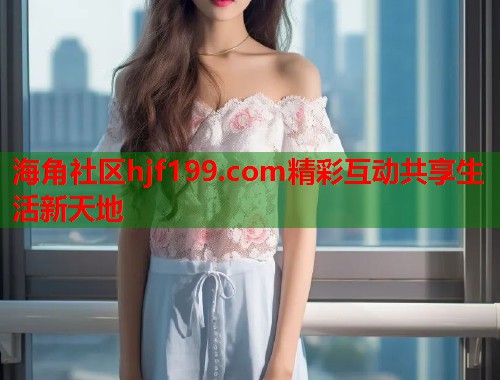 海角社区hjf199.com精彩互动共享生活新天地