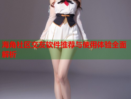 海角社区交友软件推荐与使用体验全面解析
