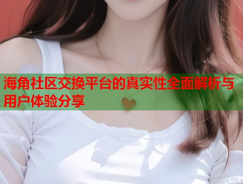 海角社区交换平台的真实性全面解析与用户体验分享