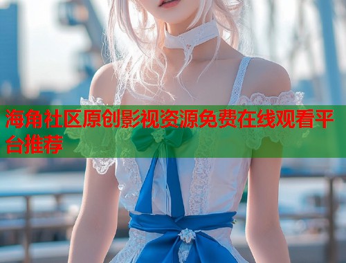 海角社区原创影视资源免费在线观看平台推荐