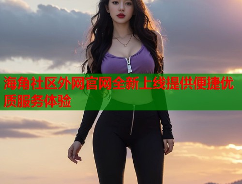 海角社区外网官网全新上线提供便捷优质服务体验