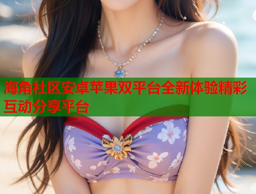 海角社区安卓苹果双平台全新体验精彩互动分享平台