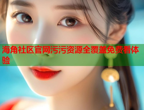 海角社区官网污污资源全覆盖免费看体验