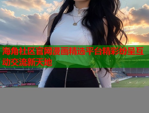 海角社区官网漫画精选平台精彩纷呈互动交流新天地