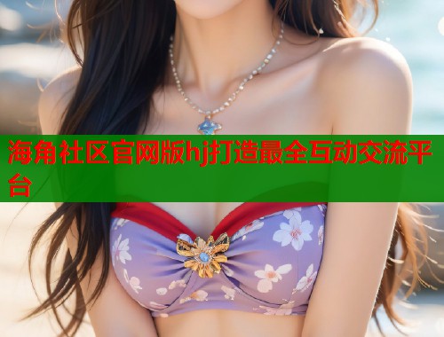 海角社区官网版hj打造最全互动交流平台
