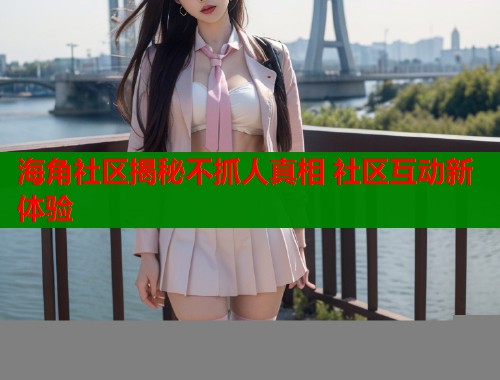 海角社区揭秘不抓人真相 社区互动新体验