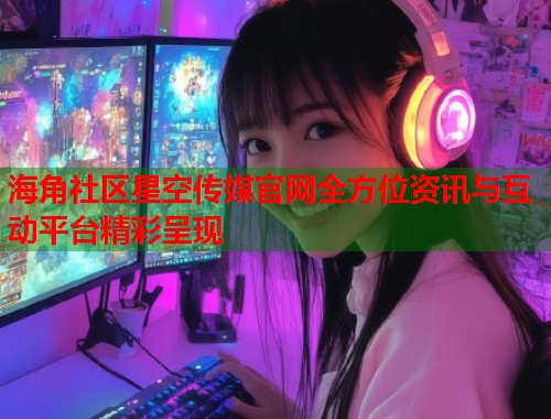 海角社区星空传媒官网全方位资讯与互动平台精彩呈现  第2张