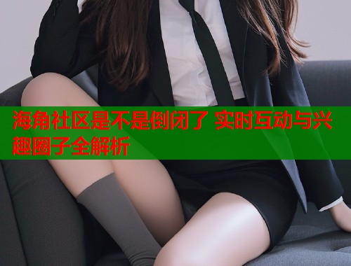 海角社区是不是倒闭了 实时互动与兴趣圈子全解析