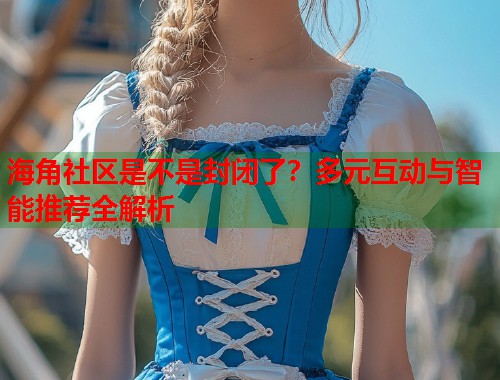 海角社区是不是封闭了？多元互动与智能推荐全解析