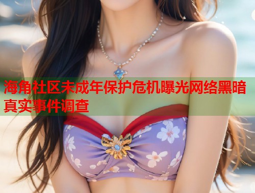 海角社区未成年保护危机曝光网络黑暗真实事件调查  第2张