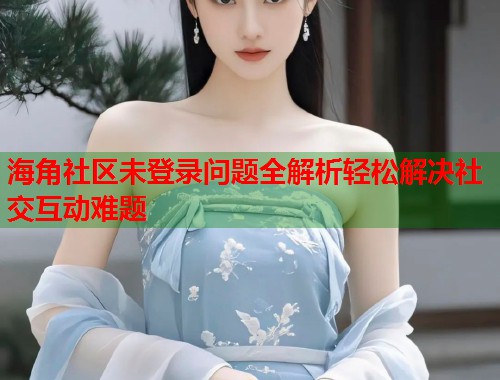 海角社区未登录问题全解析轻松解决社交互动难题