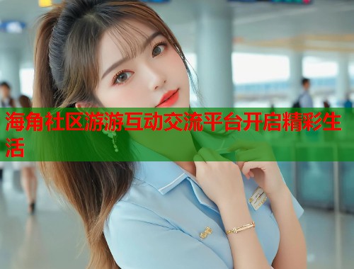 海角社区游游互动交流平台开启精彩生活