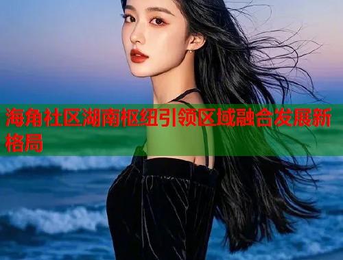 海角社区湖南枢纽引领区域融合发展新格局  第2张
