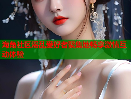 海角社区滛乱爱好者聚集地畅享激情互动体验