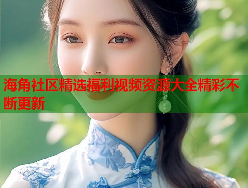 海角社区精选福利视频资源大全精彩不断更新