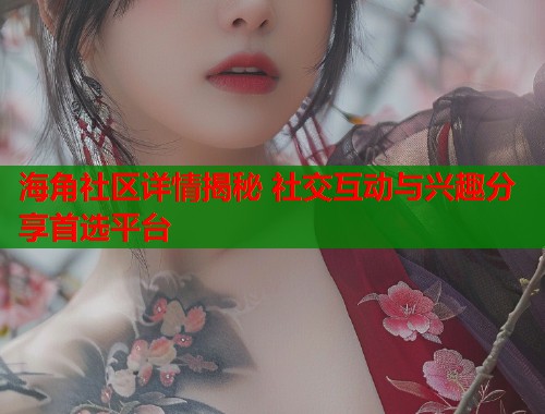 海角社区详情揭秘 社交互动与兴趣分享首选平台  第2张