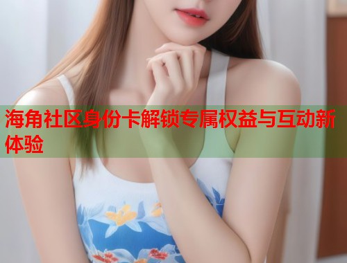 海角社区身份卡解锁专属权益与互动新体验  第2张