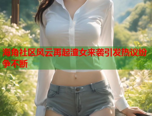 海角社区风云再起渣女来袭引发热议纷争不断  第2张